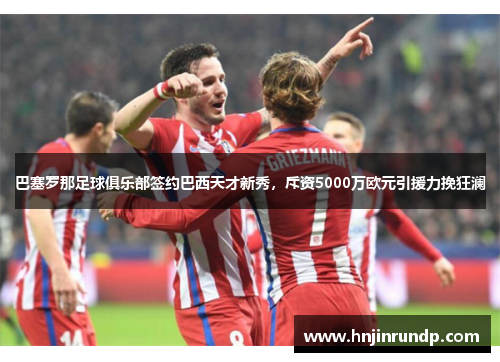 巴塞罗那足球俱乐部签约巴西天才新秀，斥资5000万欧元引援力挽狂澜