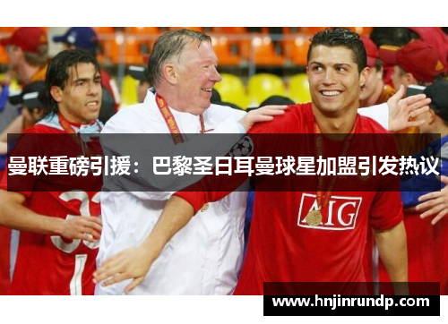 曼联重磅引援：巴黎圣日耳曼球星加盟引发热议